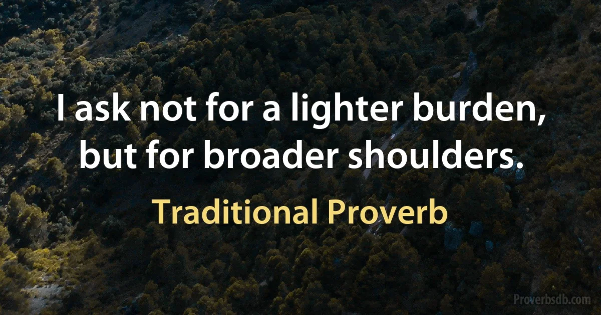 I ask not for a lighter burden, but for broader shoulders. (Traditional Proverb)