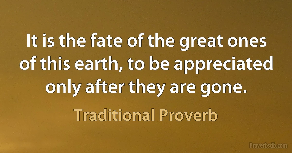 It is the fate of the great ones of this earth, to be appreciated only after they are gone. (Traditional Proverb)