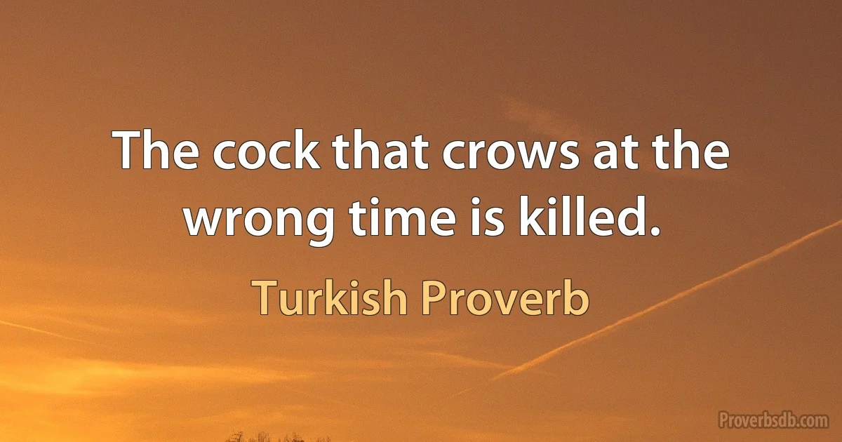 The cock that crows at the wrong time is killed. (Turkish Proverb)