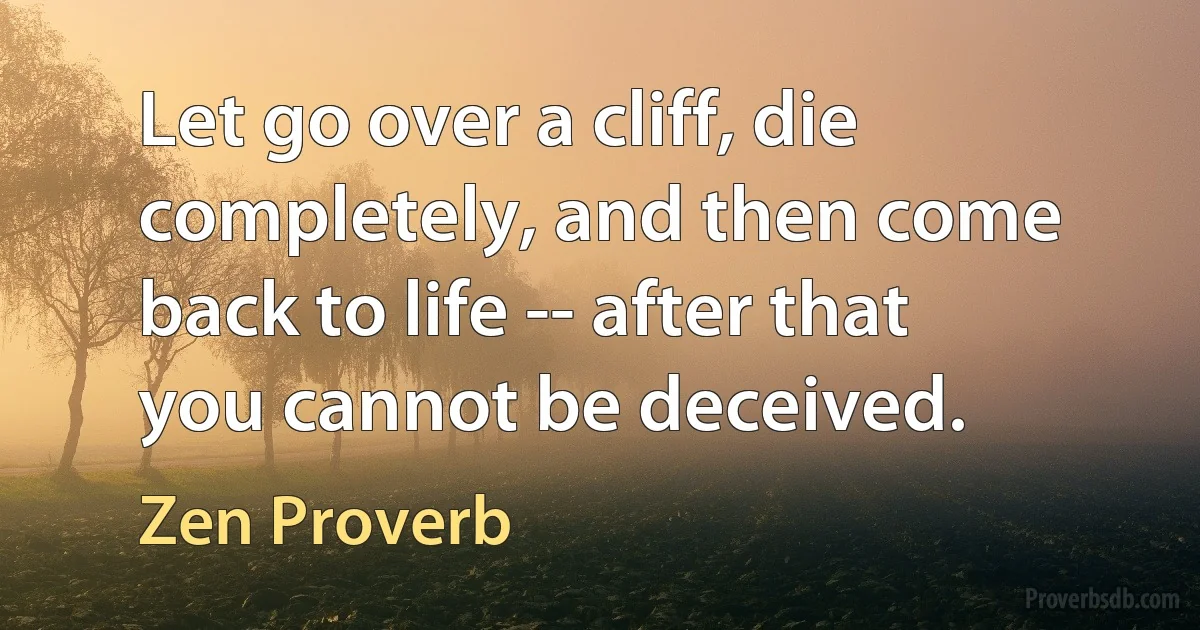 Let go over a cliff, die completely, and then come back to life -- after that you cannot be deceived. (Zen Proverb)