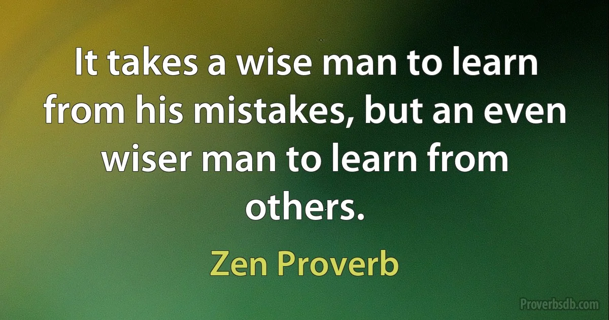 It takes a wise man to learn from his mistakes, but an even wiser man to learn from others. (Zen Proverb)