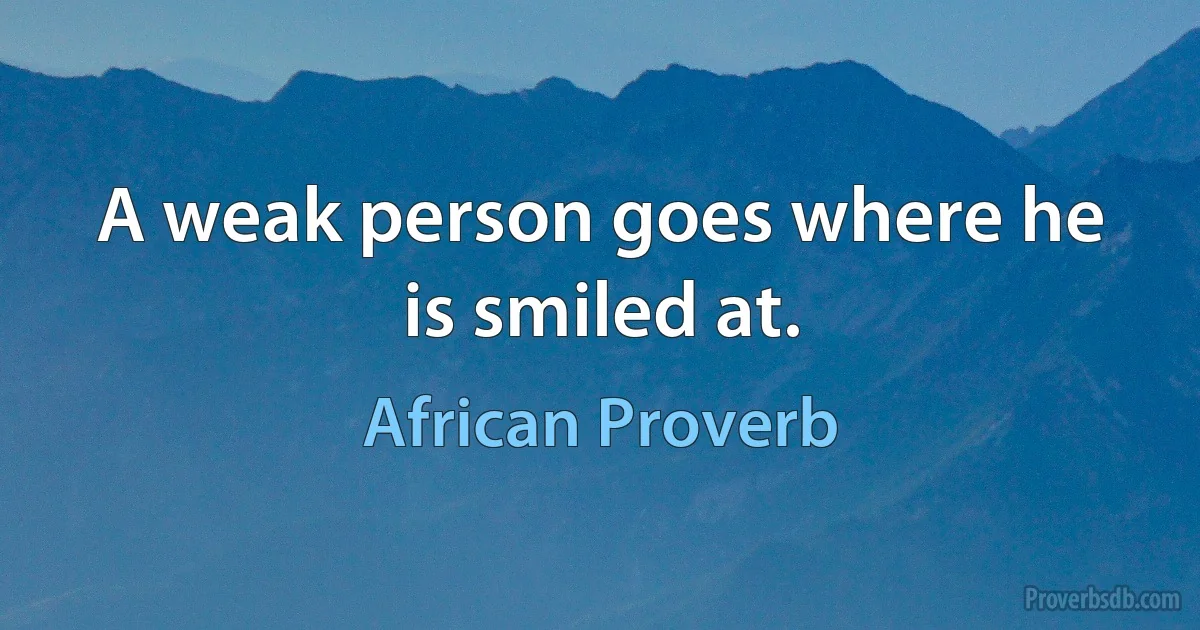 A weak person goes where he is smiled at. (African Proverb)