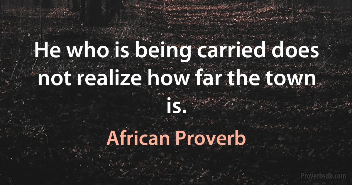 He who is being carried does not realize how far the town is. (African Proverb)