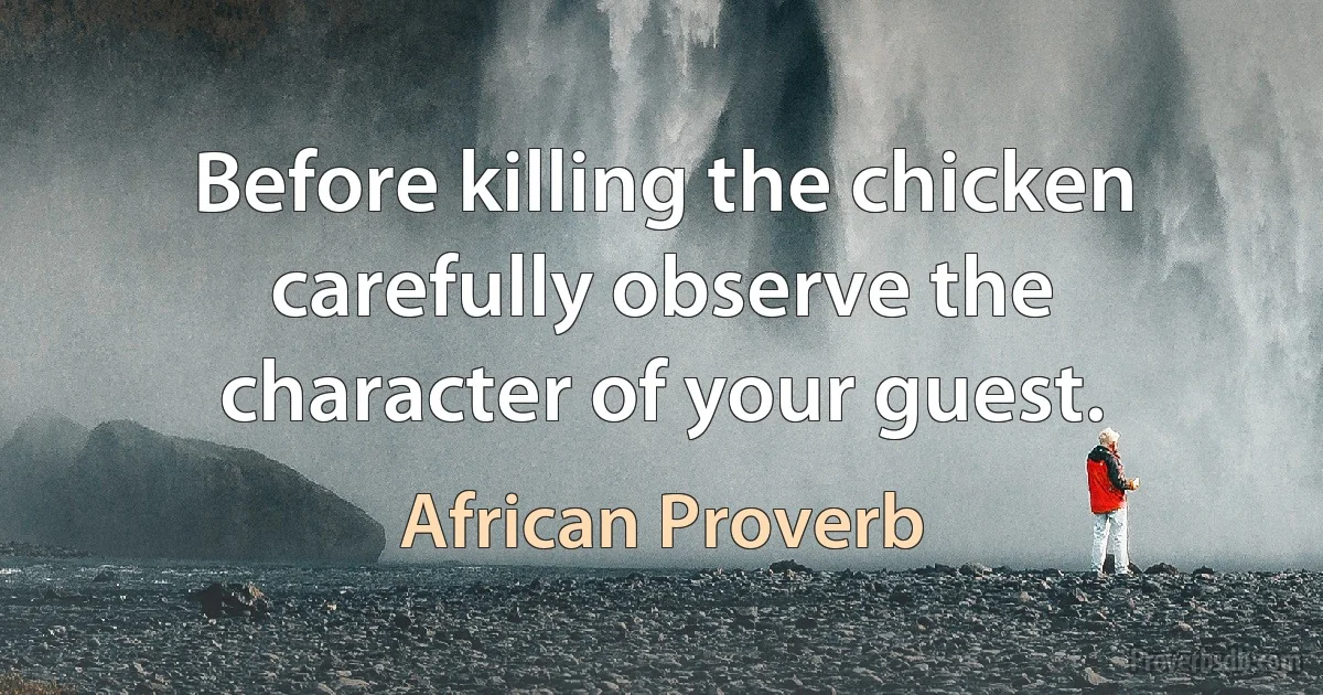 Before killing the chicken carefully observe the character of your guest. (African Proverb)