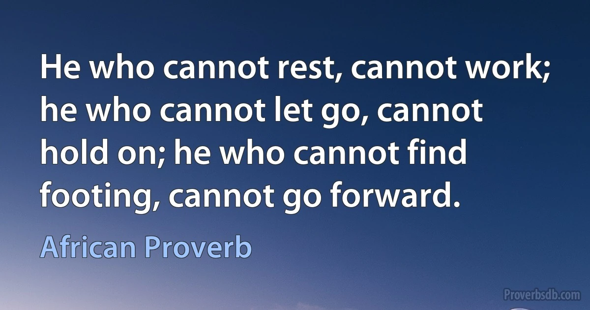 He who cannot rest, cannot work; he who cannot let go, cannot hold on; he who cannot find footing, cannot go forward. (African Proverb)