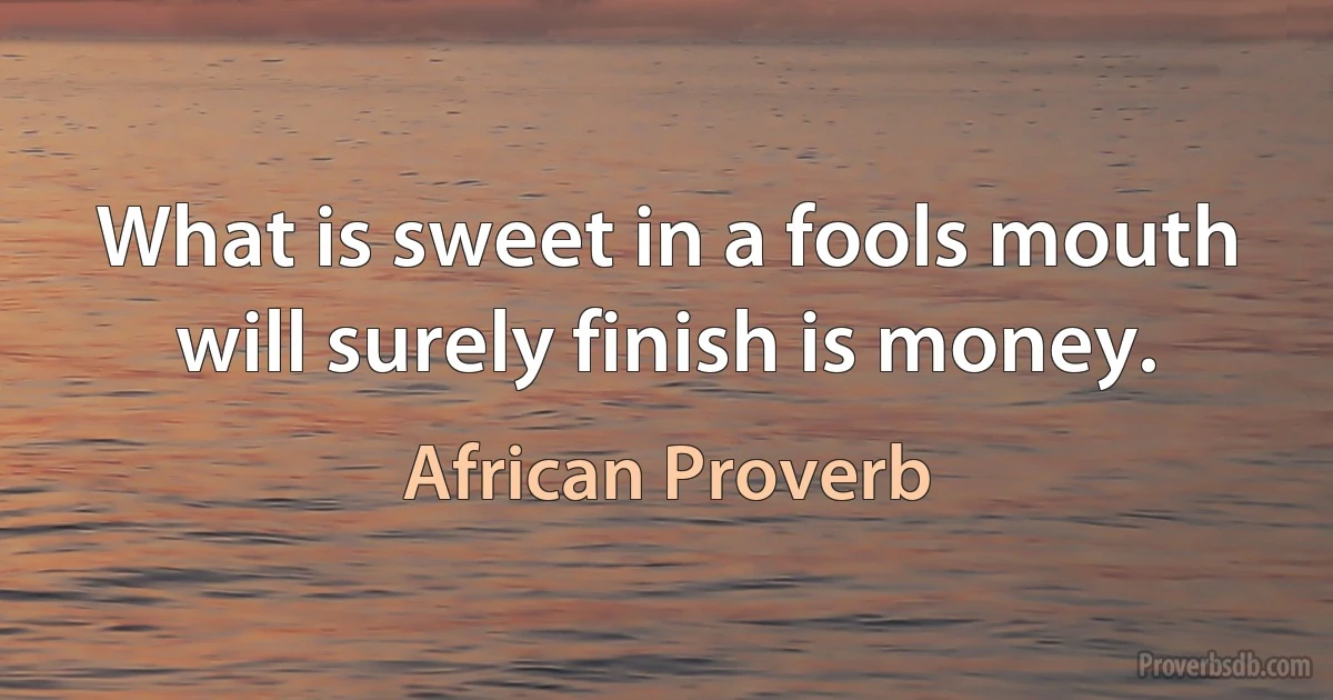 What is sweet in a fools mouth will surely finish is money. (African Proverb)