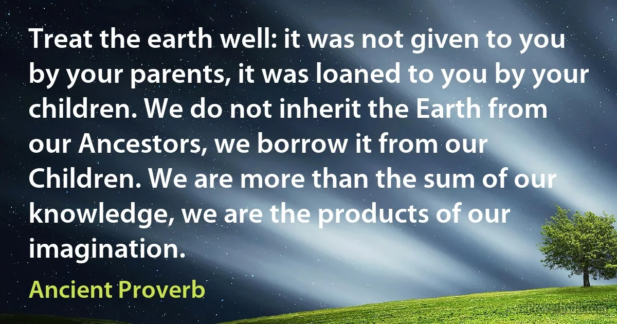 Treat the earth well: it was not given to you by your parents, it was loaned to you by your children. We do not inherit the Earth from our Ancestors, we borrow it from our Children. We are more than the sum of our knowledge, we are the products of our imagination. (Ancient Proverb)