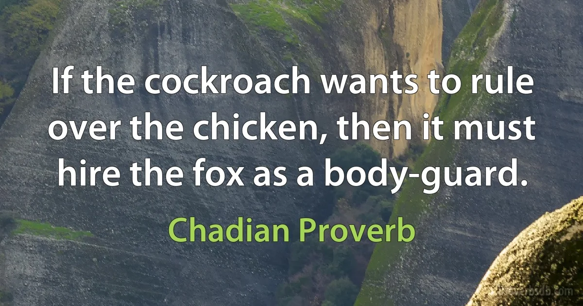 If the cockroach wants to rule over the chicken, then it must hire the fox as a body-guard. (Chadian Proverb)