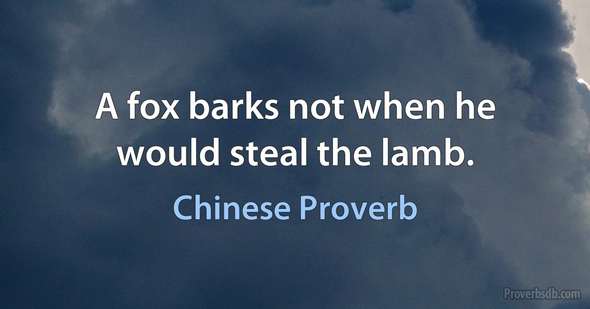 A fox barks not when he would steal the lamb. (Chinese Proverb)