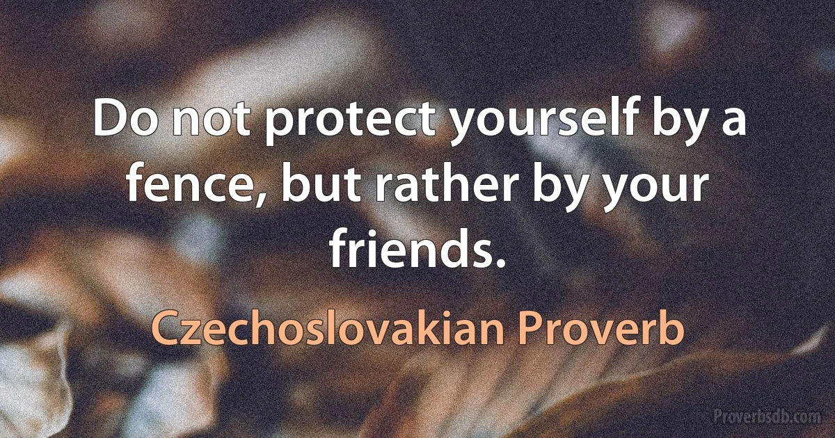 Do not protect yourself by a fence, but rather by your friends. (Czechoslovakian Proverb)