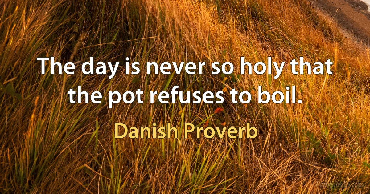 The day is never so holy that the pot refuses to boil. (Danish Proverb)