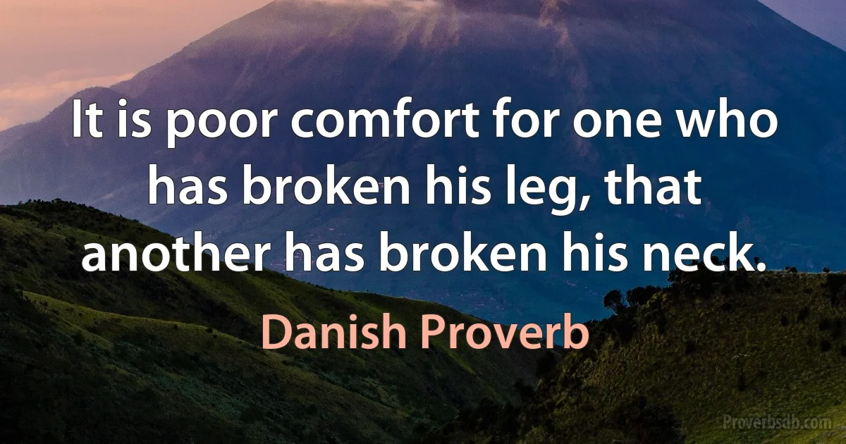 It is poor comfort for one who has broken his leg, that another has broken his neck. (Danish Proverb)