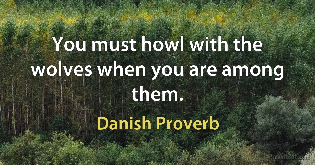 You must howl with the wolves when you are among them. (Danish Proverb)