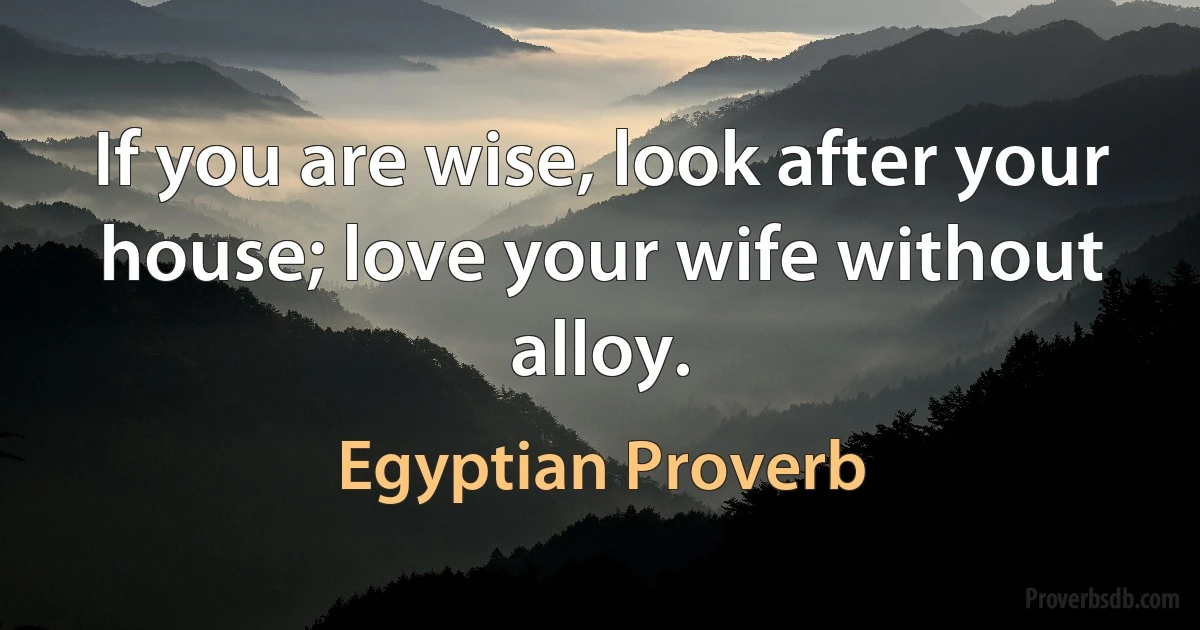 If you are wise, look after your house; love your wife without alloy. (Egyptian Proverb)