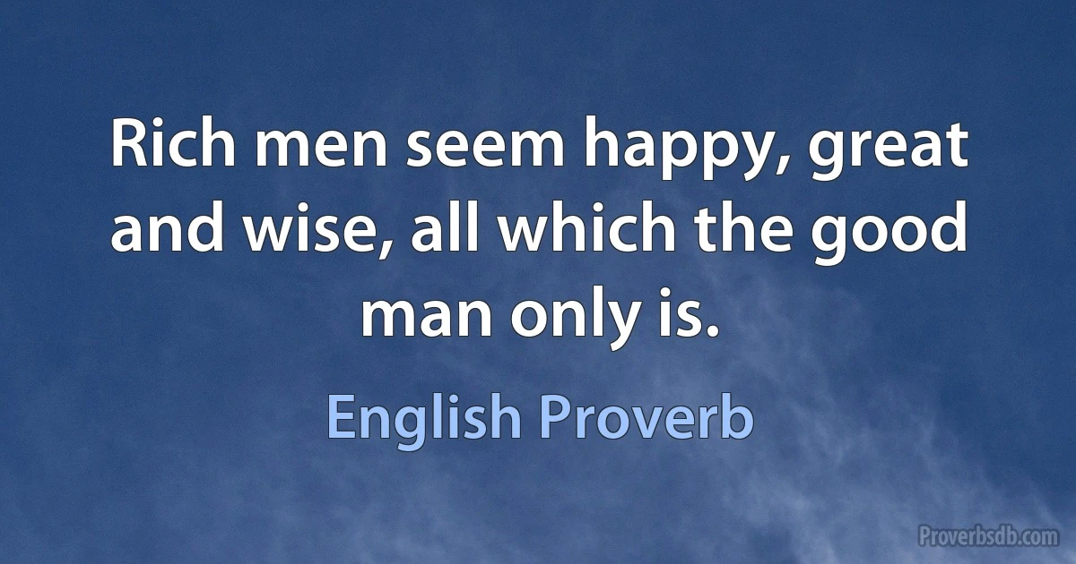 Rich men seem happy, great and wise, all which the good man only is. (English Proverb)