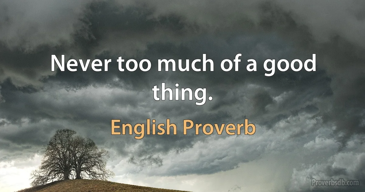 Never too much of a good thing. (English Proverb)