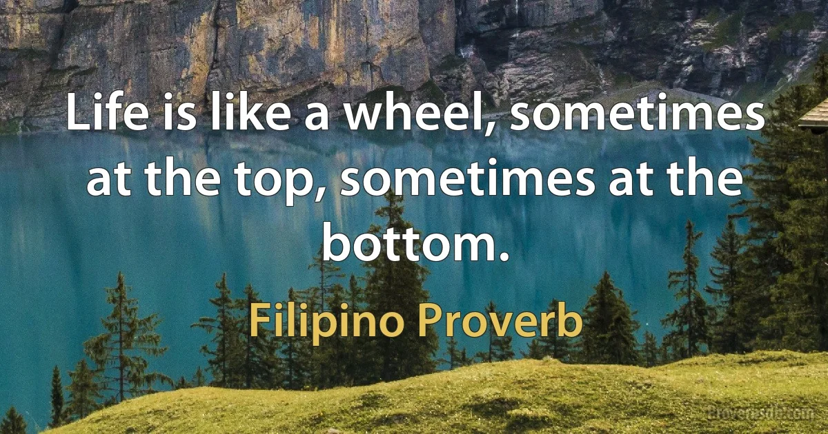 Life is like a wheel, sometimes at the top, sometimes at the bottom. (Filipino Proverb)