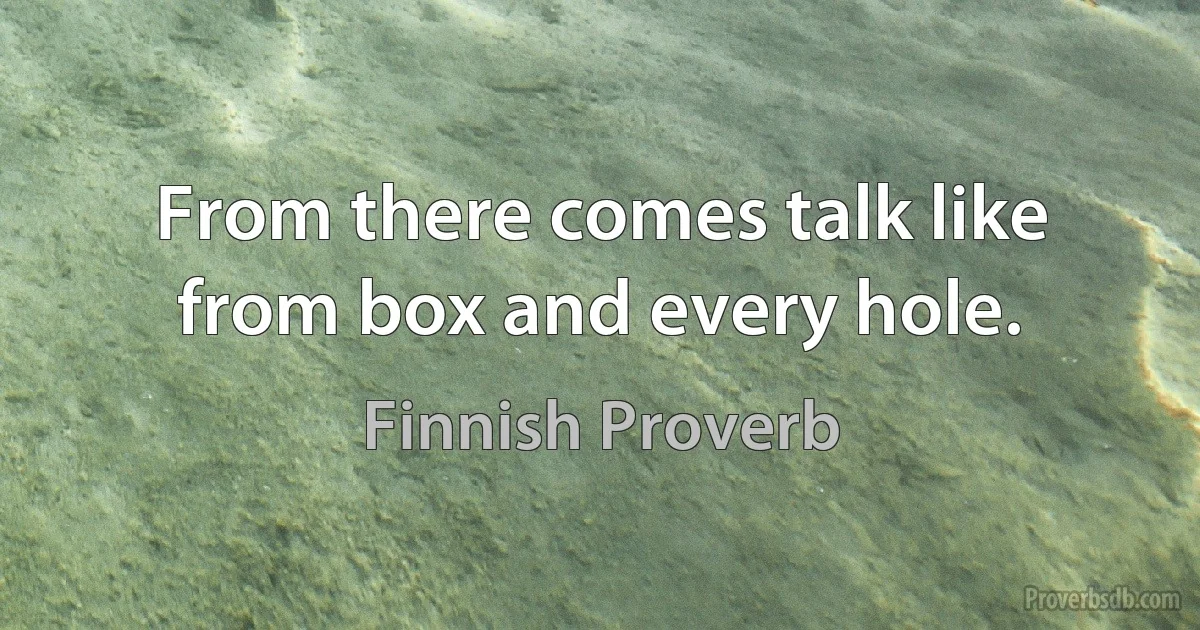 From there comes talk like from box and every hole. (Finnish Proverb)