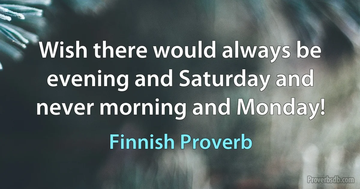 Wish there would always be evening and Saturday and never morning and Monday! (Finnish Proverb)