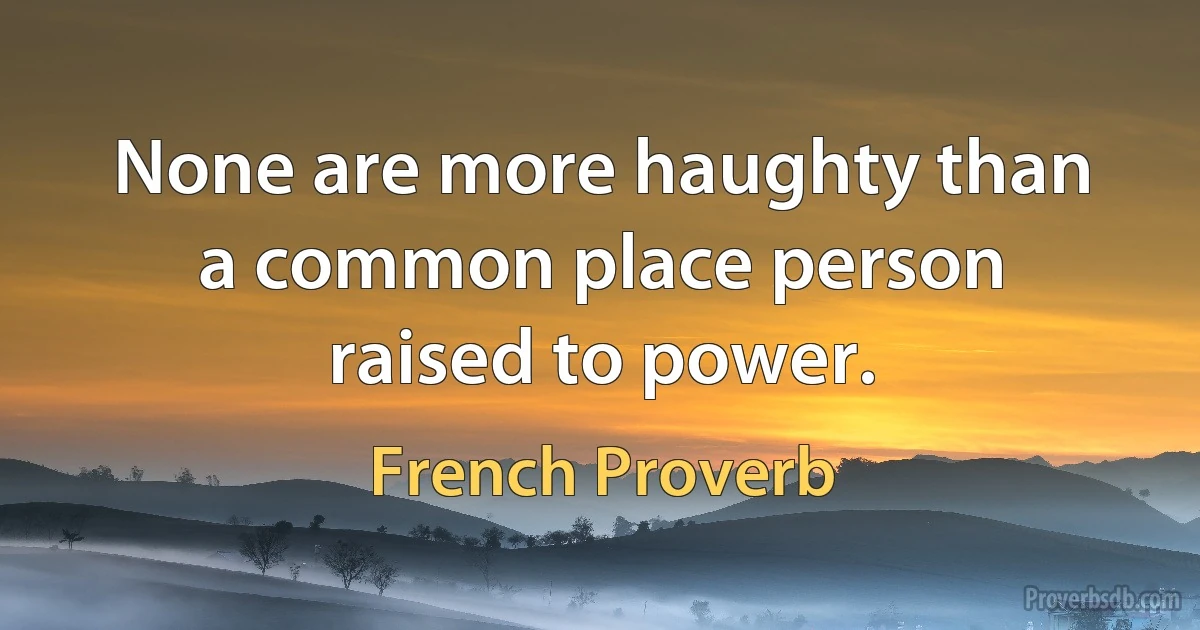 None are more haughty than a common place person raised to power. (French Proverb)