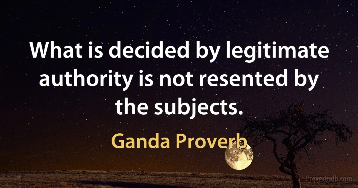 What is decided by legitimate authority is not resented by the subjects. (Ganda Proverb)