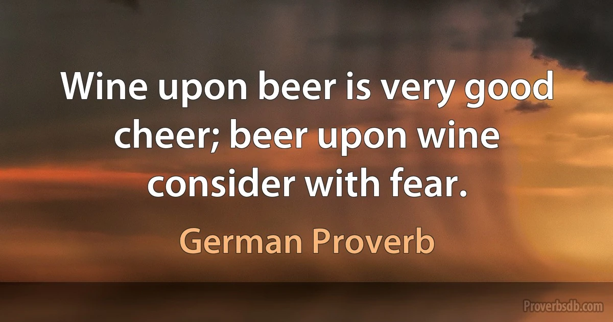 Wine upon beer is very good cheer; beer upon wine consider with fear. (German Proverb)