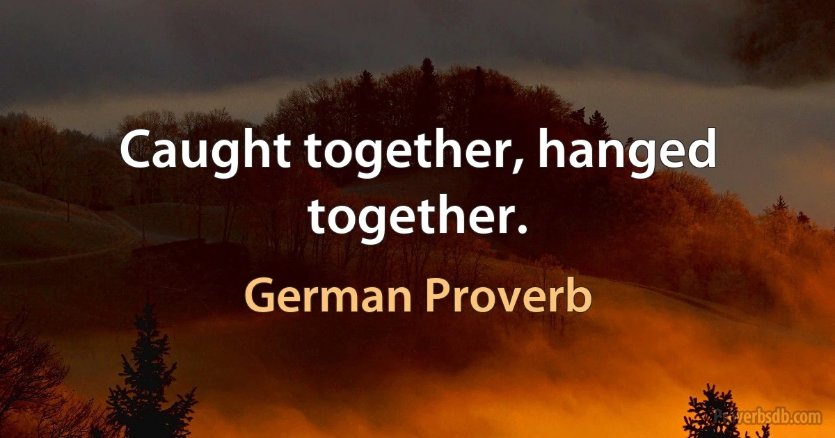 Caught together, hanged together. (German Proverb)