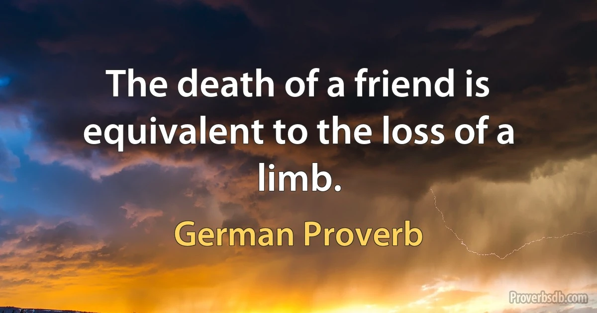 The death of a friend is equivalent to the loss of a limb. (German Proverb)