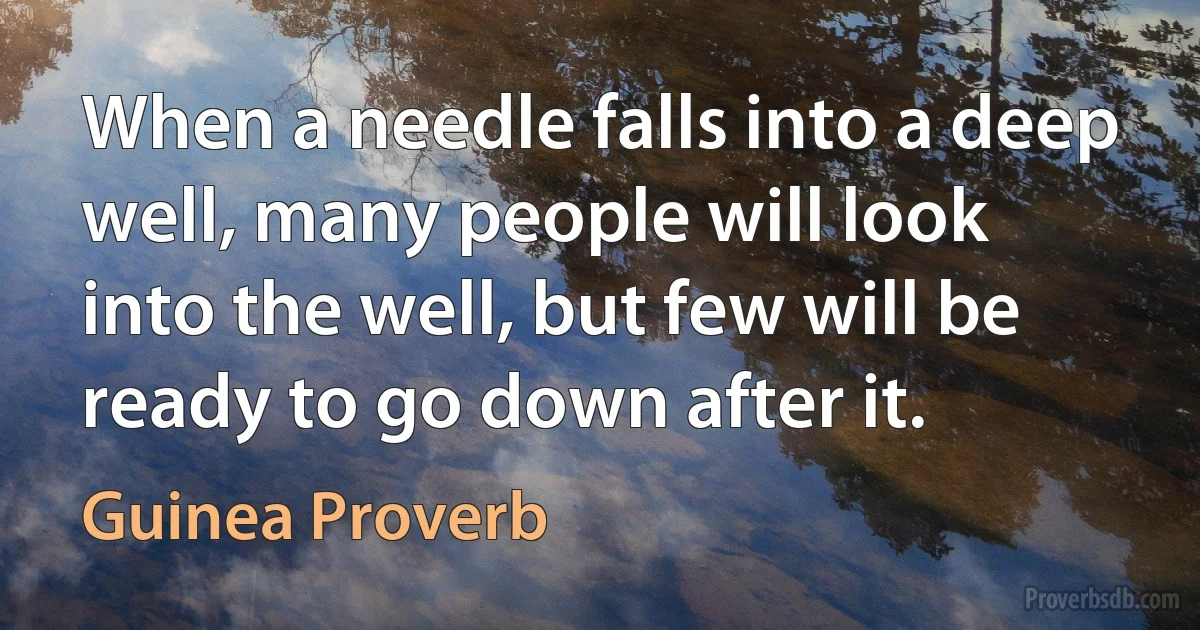 When a needle falls into a deep well, many people will look into the well, but few will be ready to go down after it. (Guinea Proverb)