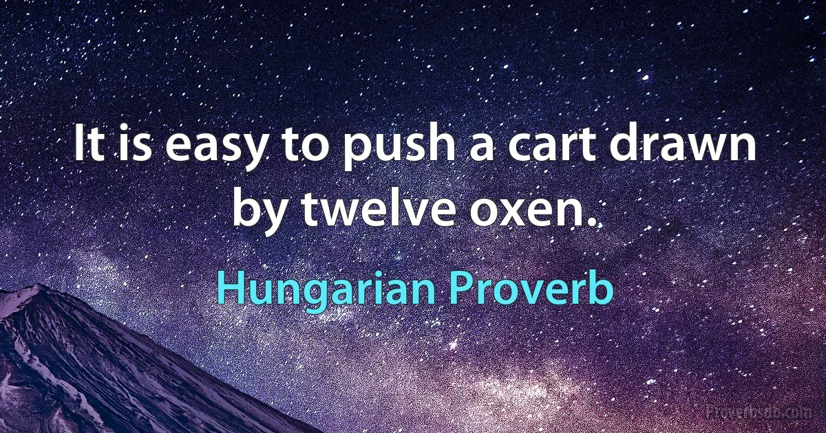 It is easy to push a cart drawn by twelve oxen. (Hungarian Proverb)