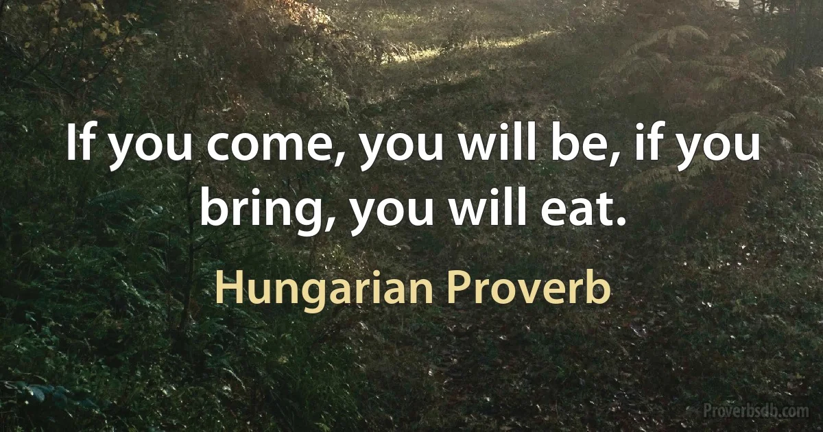 If you come, you will be, if you bring, you will eat. (Hungarian Proverb)