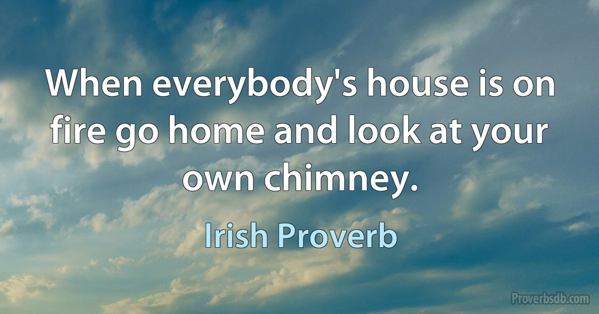 When everybody's house is on fire go home and look at your own chimney. (Irish Proverb)