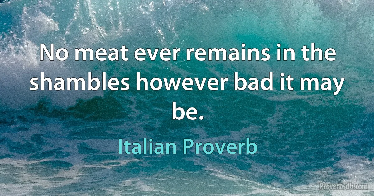 No meat ever remains in the shambles however bad it may be. (Italian Proverb)