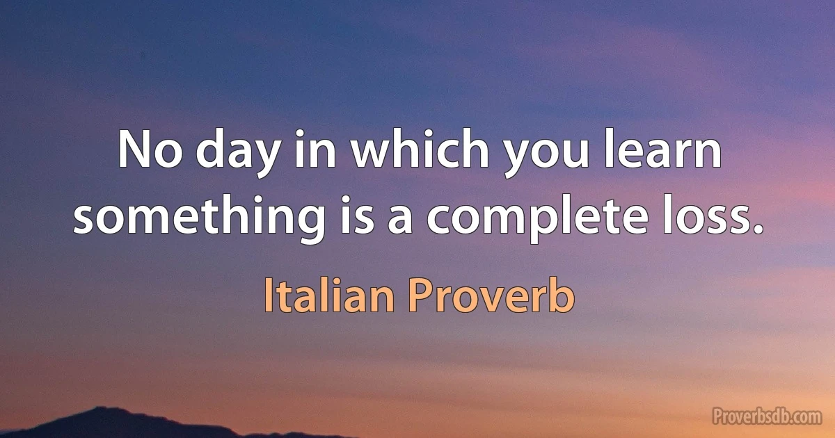 No day in which you learn something is a complete loss. (Italian Proverb)