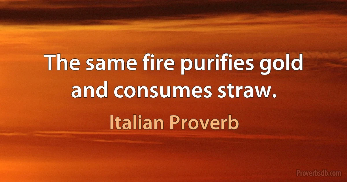 The same fire purifies gold and consumes straw. (Italian Proverb)