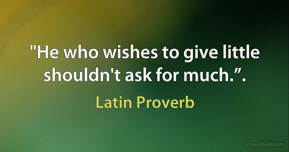 "He who wishes to give little shouldn't ask for much.”. (Latin Proverb)