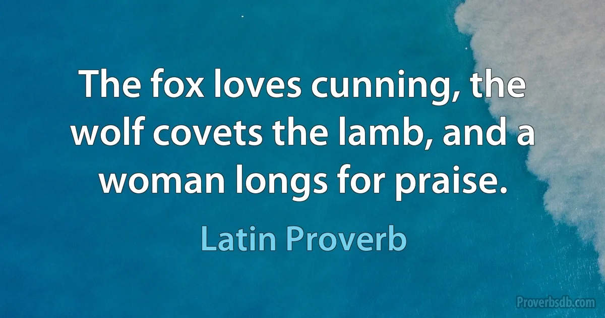 The fox loves cunning, the wolf covets the lamb, and a woman longs for praise. (Latin Proverb)