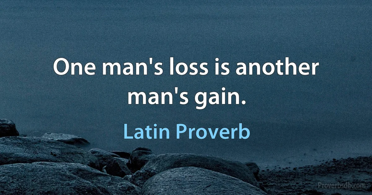 One man's loss is another man's gain. (Latin Proverb)