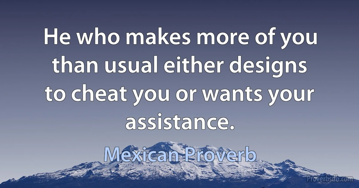 He who makes more of you than usual either designs to cheat you or wants your assistance. (Mexican Proverb)