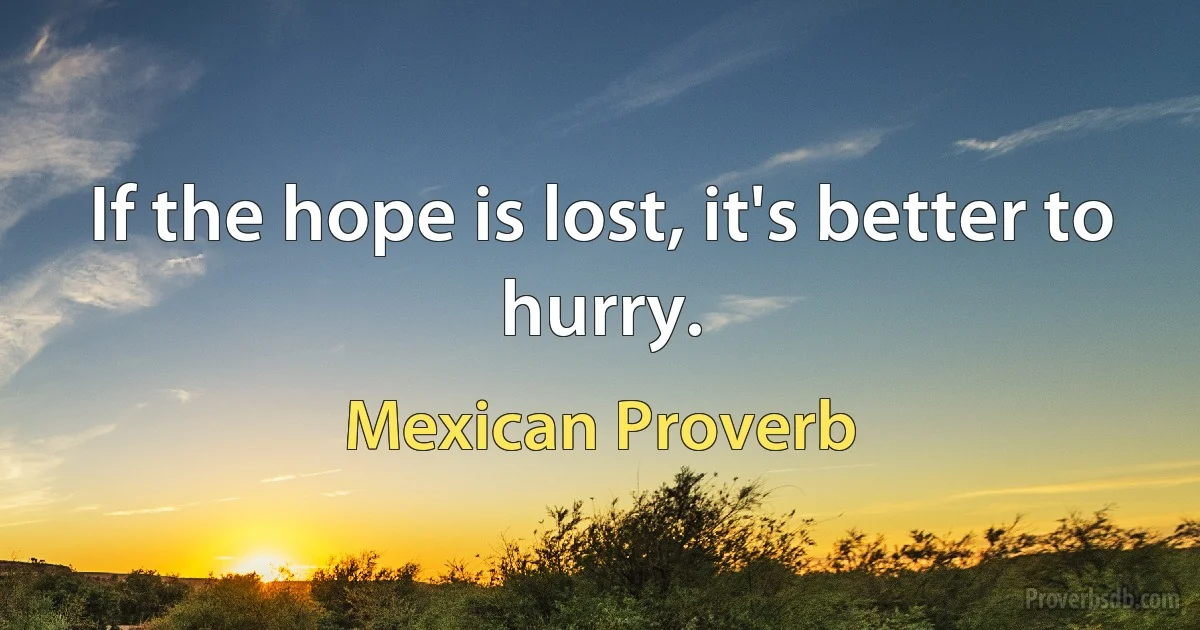 If the hope is lost, it's better to hurry. (Mexican Proverb)