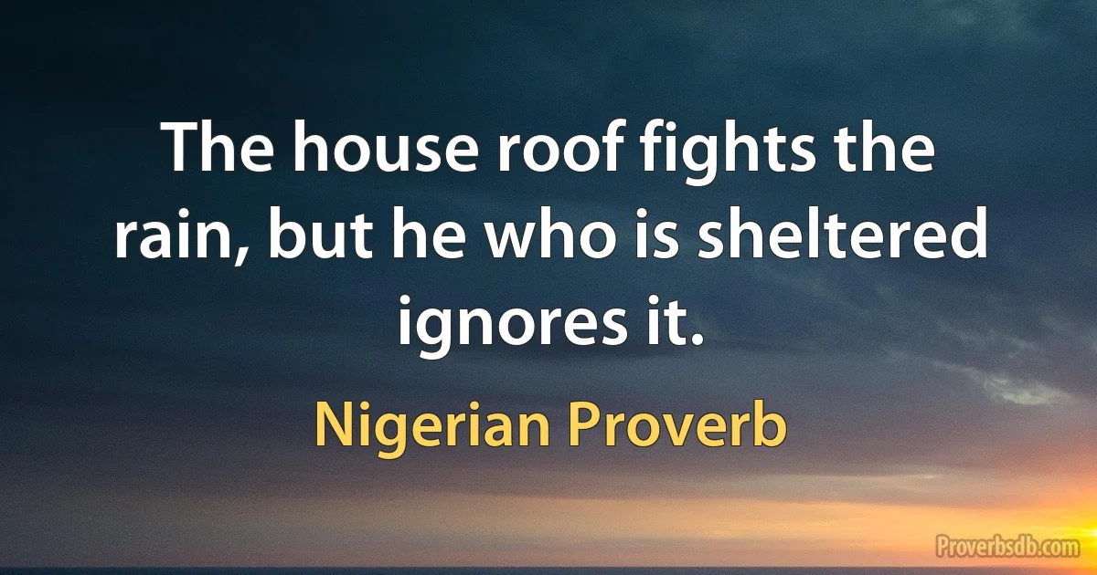 The house roof fights the rain, but he who is sheltered ignores it. (Nigerian Proverb)