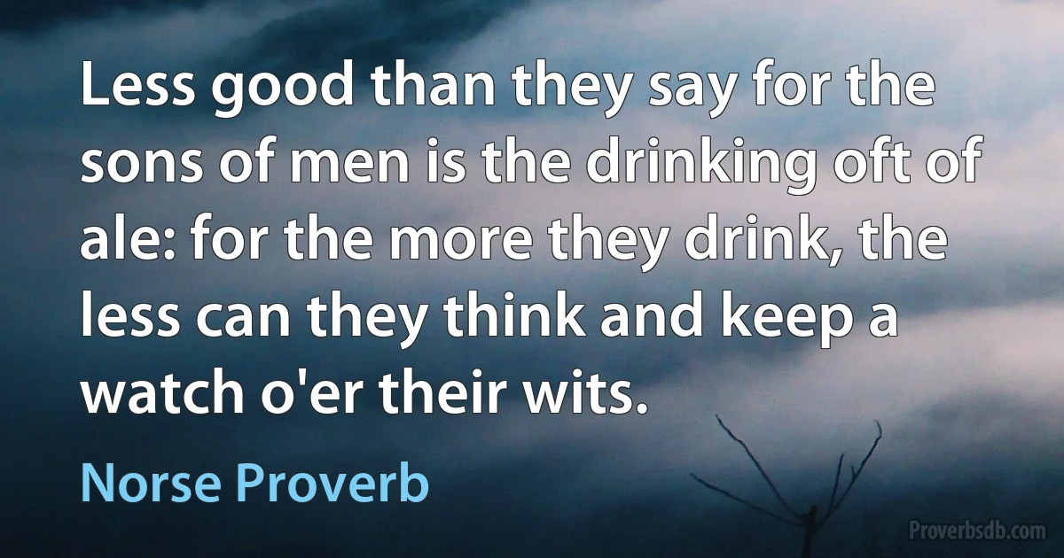 Less good than they say for the sons of men is the drinking oft of ale: for the more they drink, the less can they think and keep a watch o'er their wits. (Norse Proverb)