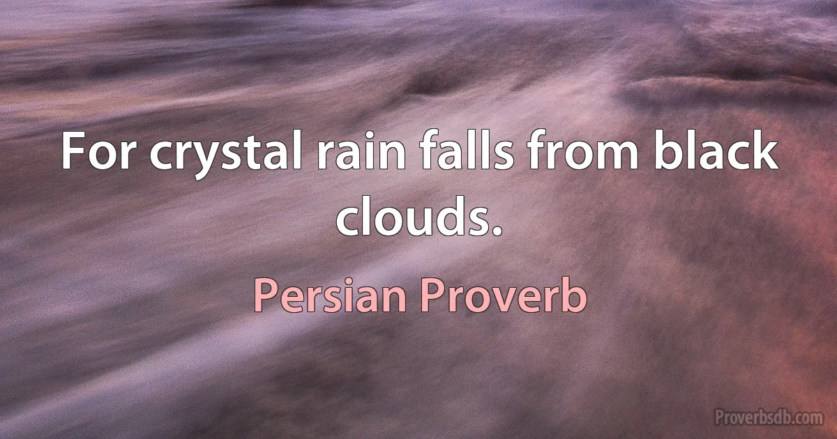 For crystal rain falls from black clouds. (Persian Proverb)