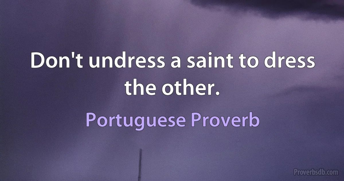 Don't undress a saint to dress the other. (Portuguese Proverb)