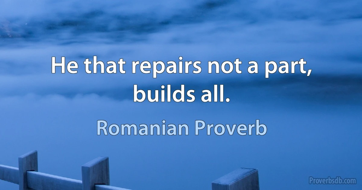 He that repairs not a part, builds all. (Romanian Proverb)