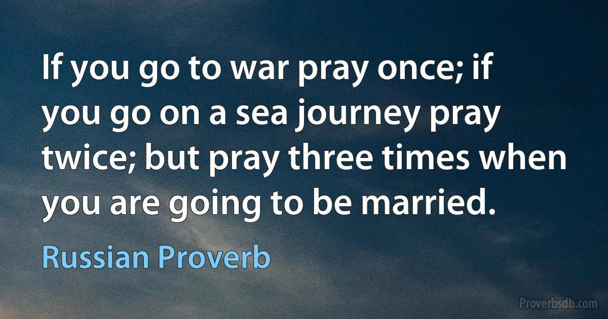 If you go to war pray once; if you go on a sea journey pray twice; but pray three times when you are going to be married. (Russian Proverb)