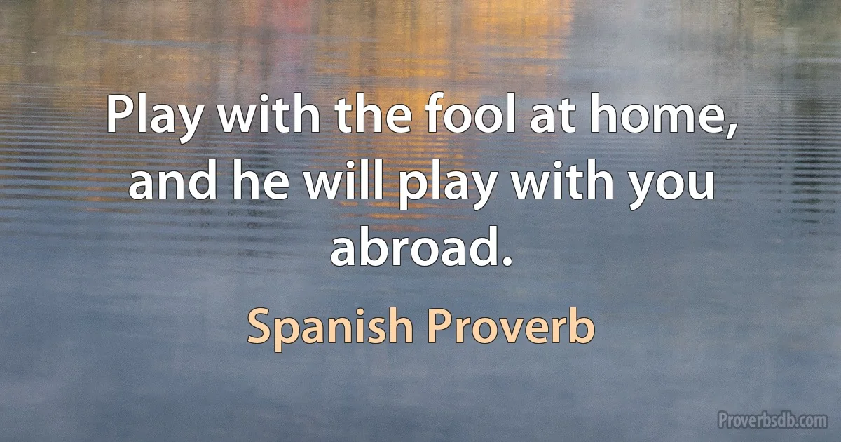 Play with the fool at home, and he will play with you abroad. (Spanish Proverb)