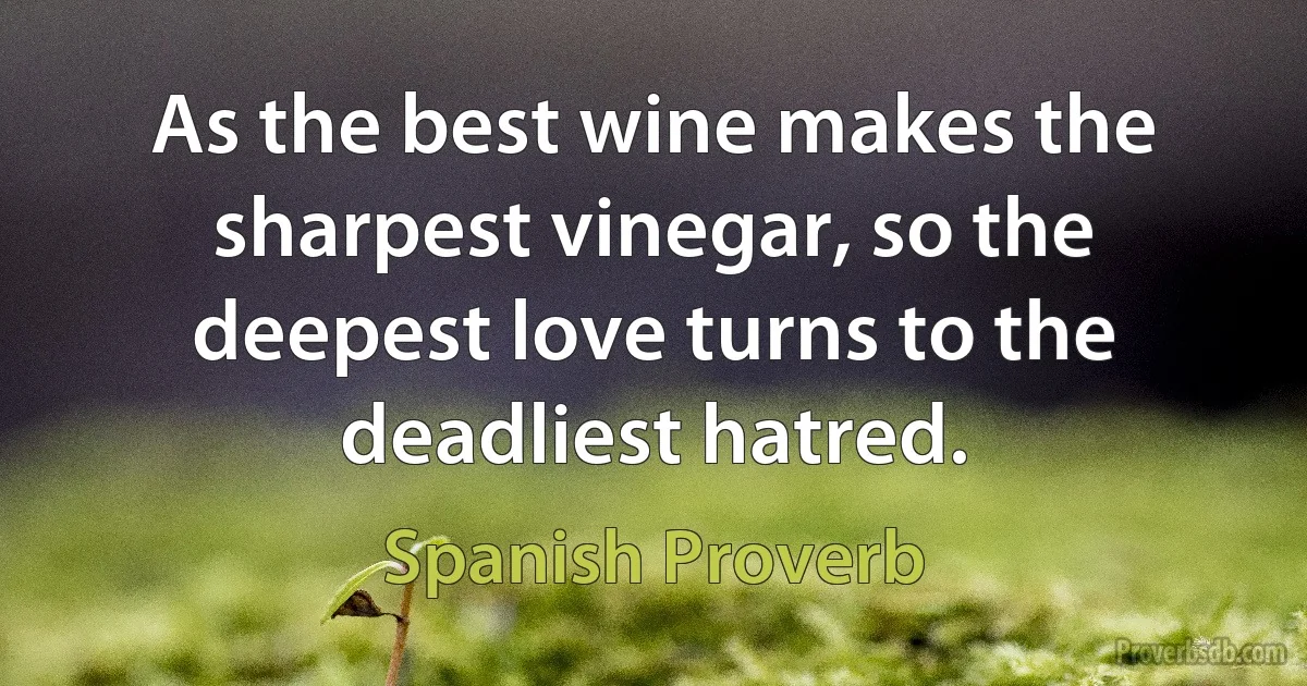 As the best wine makes the sharpest vinegar, so the deepest love turns to the deadliest hatred. (Spanish Proverb)