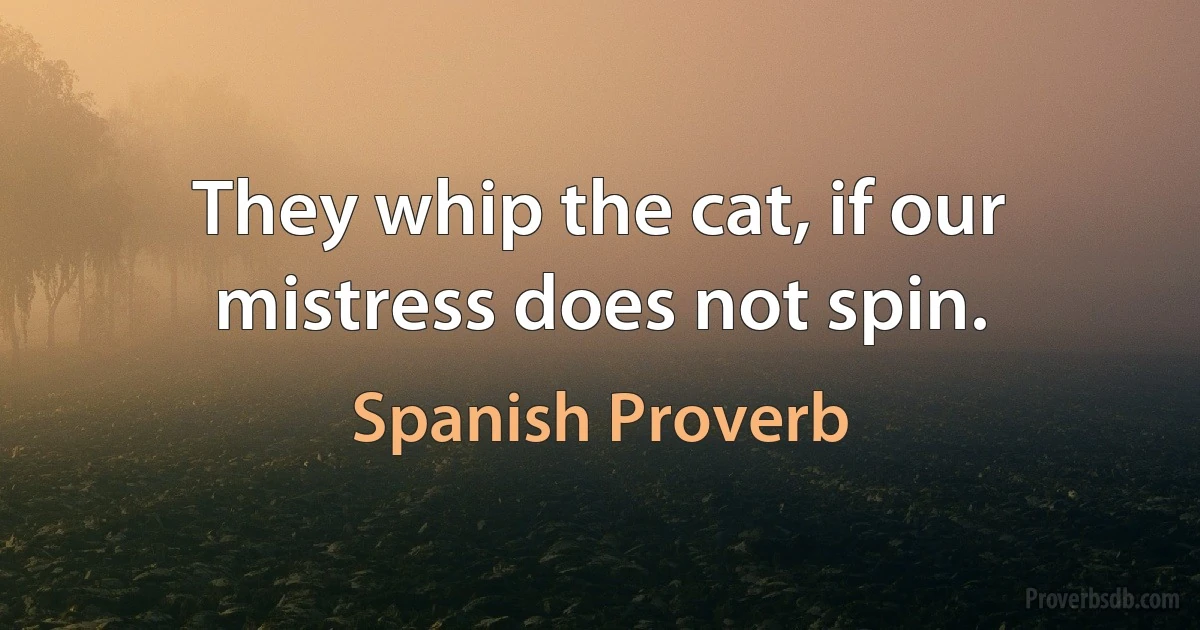 They whip the cat, if our mistress does not spin. (Spanish Proverb)