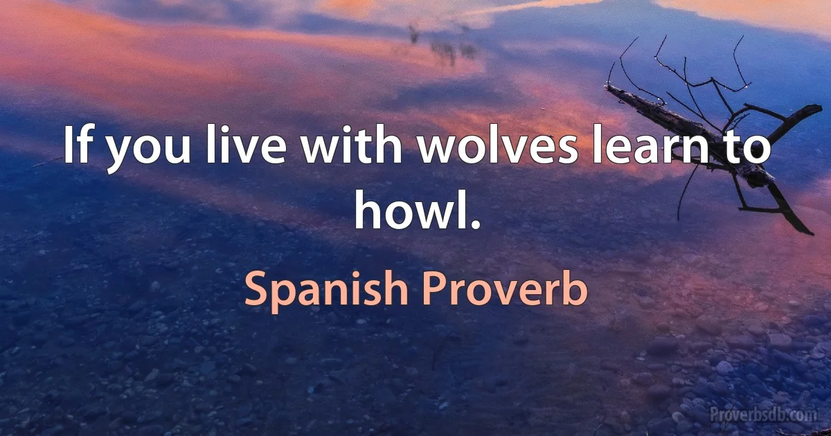 If you live with wolves learn to howl. (Spanish Proverb)